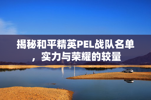 揭秘和平精英PEL战队名单，实力与荣耀的较量