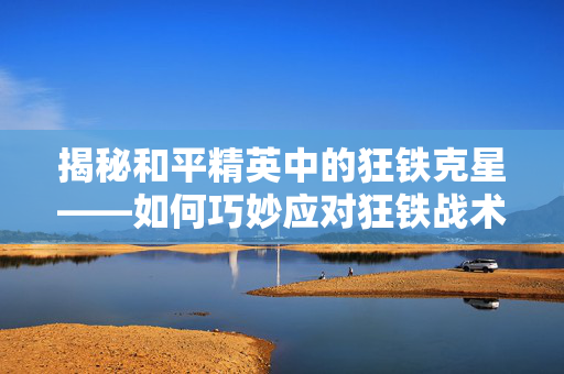 揭秘和平精英中的狂铁克星——如何巧妙应对狂铁战术
