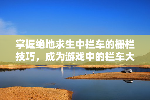 掌握绝地求生中拦车的栅栏技巧，成为游戏中的拦车大师！