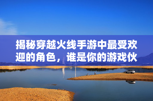 揭秘穿越火线手游中最受欢迎的角色，谁是你的游戏伙伴？