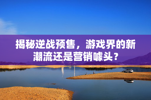 揭秘逆战预售，游戏界的新潮流还是营销噱头？