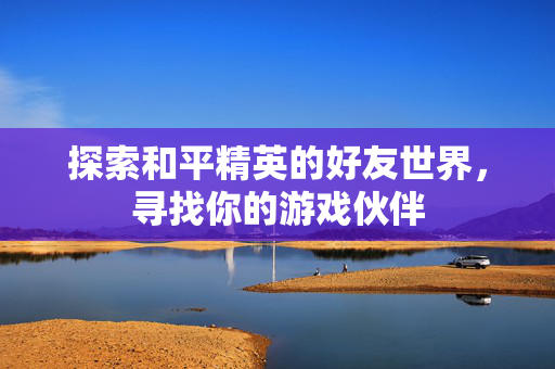 探索和平精英的好友世界，寻找你的游戏伙伴