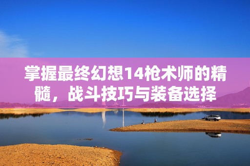 掌握最终幻想14枪术师的精髓，战斗技巧与装备选择