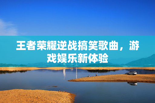 王者荣耀逆战搞笑歌曲，游戏娱乐新体验