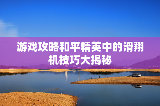 游戏攻略和平精英中的滑翔机技巧大揭秘