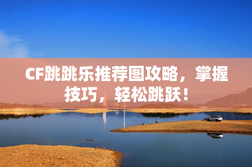 CF跳跳乐推荐图攻略，掌握技巧，轻松跳跃！