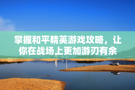 掌握和平精英游戏攻略，让你在战场上更加游刃有余