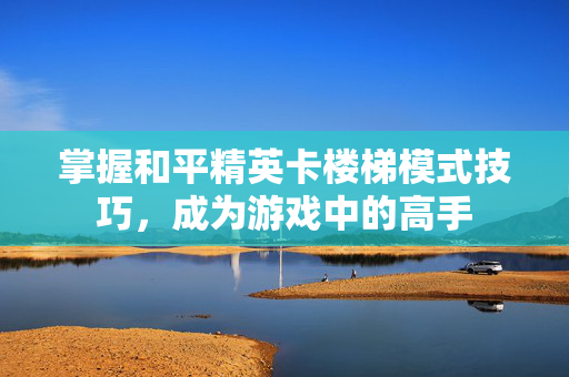 掌握和平精英卡楼梯模式技巧，成为游戏中的高手