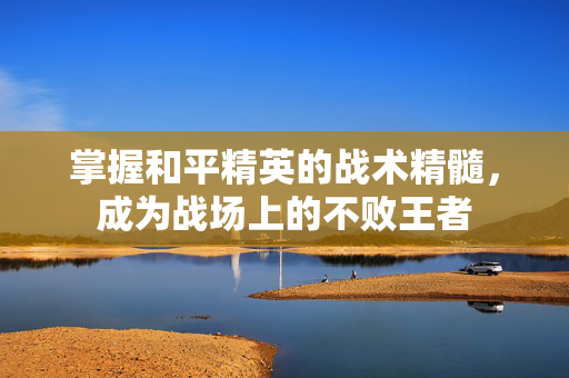 掌握和平精英的战术精髓，成为战场上的不败王者