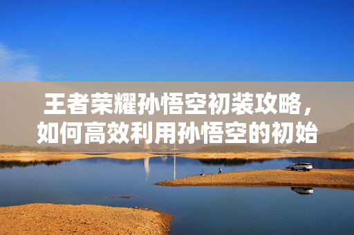 王者荣耀孙悟空初装攻略，如何高效利用孙悟空的初始装备