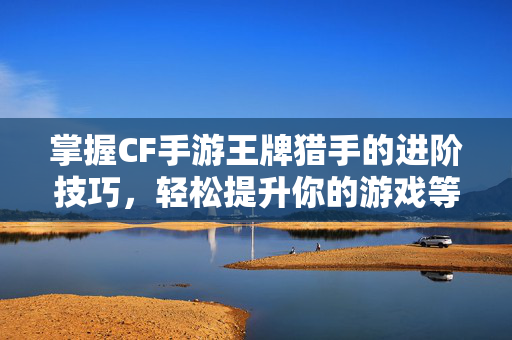 掌握CF手游王牌猎手的进阶技巧，轻松提升你的游戏等级