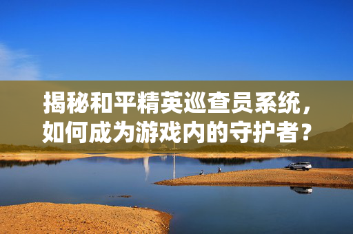揭秘和平精英巡查员系统，如何成为游戏内的守护者？