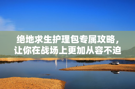 绝地求生护理包专属攻略，让你在战场上更加从容不迫！