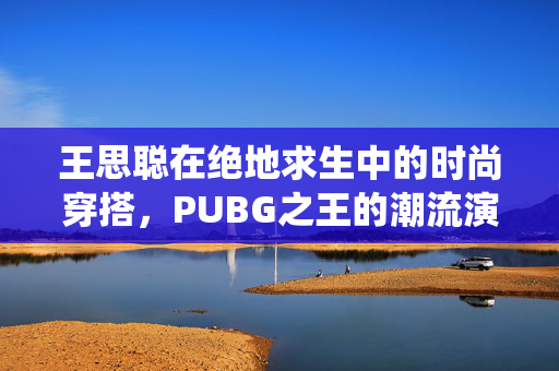 王思聪在绝地求生中的时尚穿搭，PUBG之王的潮流演绎