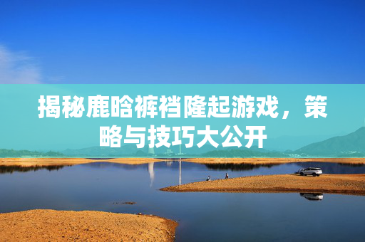 揭秘鹿晗裤裆隆起游戏，策略与技巧大公开