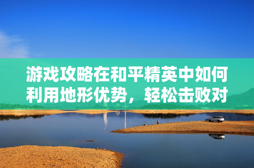游戏攻略在和平精英中如何利用地形优势，轻松击败对手