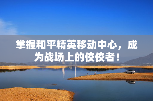 掌握和平精英移动中心，成为战场上的佼佼者！