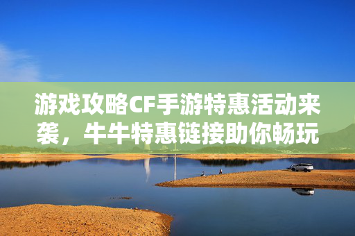 游戏攻略CF手游特惠活动来袭，牛牛特惠链接助你畅玩无阻！