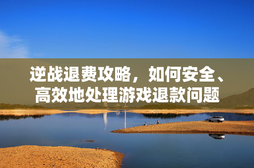 逆战退费攻略，如何安全、高效地处理游戏退款问题