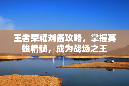 王者荣耀刘备攻略,掌握英雄精髓,成为战场之王 王者荣耀刘备攻略,掌握英雄精髓,成为战场之王