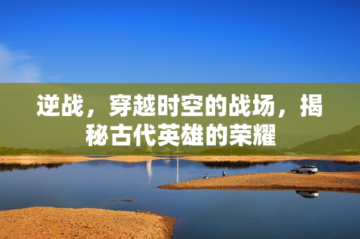 逆战，穿越时空的战场，揭秘古代英雄的荣耀