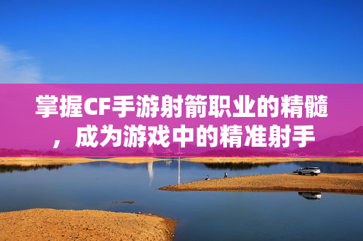 掌握CF手游射箭职业的精髓，成为游戏中的精准射手