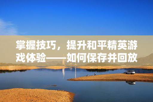 掌握技巧，提升和平精英游戏体验——如何保存并回放精彩瞬间