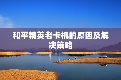 和平精英老卡机的原因及解决策略