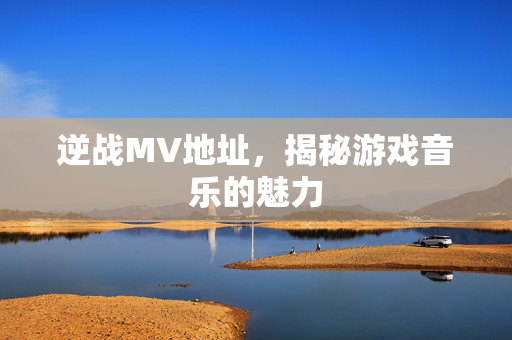 逆战MV地址，揭秘游戏音乐的魅力