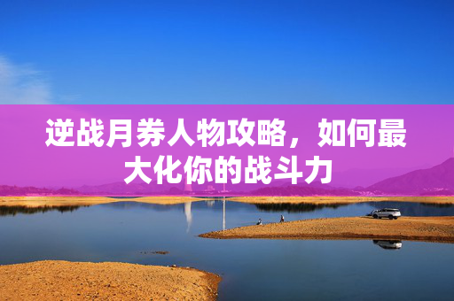 逆战月券人物攻略，如何最大化你的战斗力