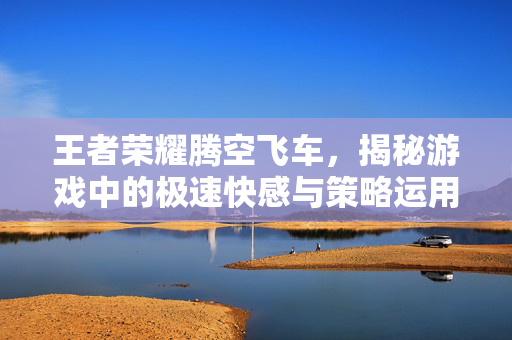 王者荣耀腾空飞车，揭秘游戏中的极速快感与策略运用