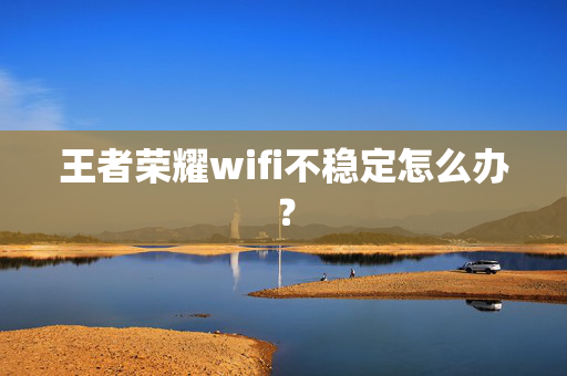 王者荣耀wifi不稳定怎么办？