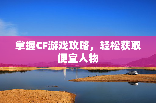 掌握CF游戏攻略，轻松获取便宜人物