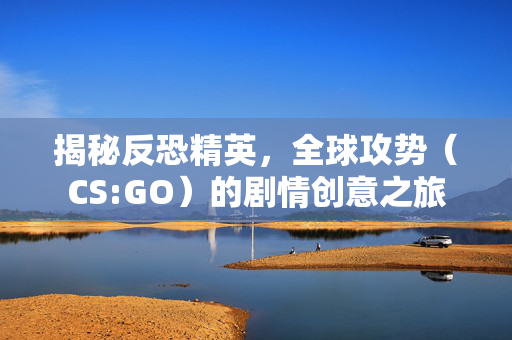 揭秘反恐精英，全球攻势（CS:GO）的剧情创意之旅