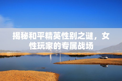 揭秘和平精英性别之谜，女性玩家的专属战场