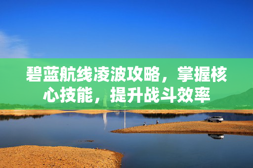 碧蓝航线凌波攻略，掌握核心技能，提升战斗效率