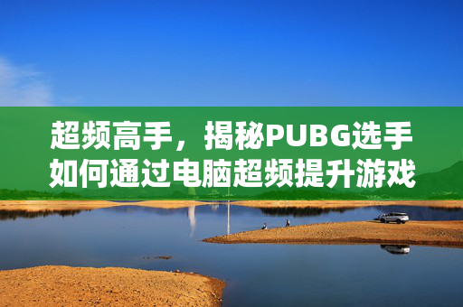 超频高手，揭秘PUBG选手如何通过电脑超频提升游戏表现