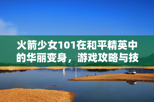 火箭少女101在和平精英中的华丽变身，游戏攻略与技巧分享