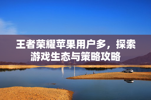 王者荣耀苹果用户多，探索游戏生态与策略攻略