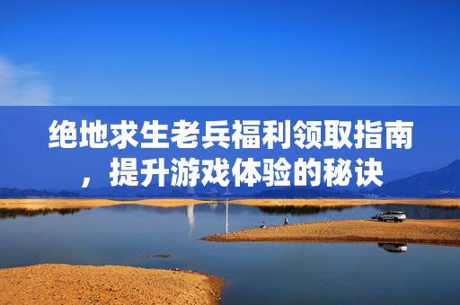 绝地求生老兵福利领取指南，提升游戏体验的秘诀