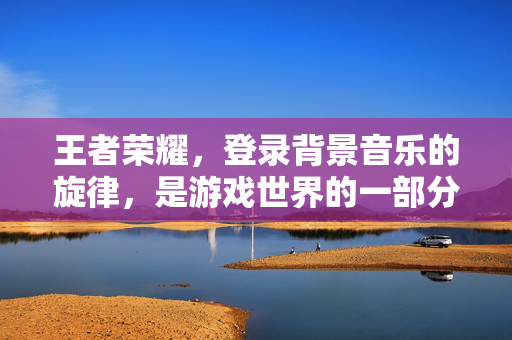 王者荣耀，登录背景音乐的旋律，是游戏世界的一部分