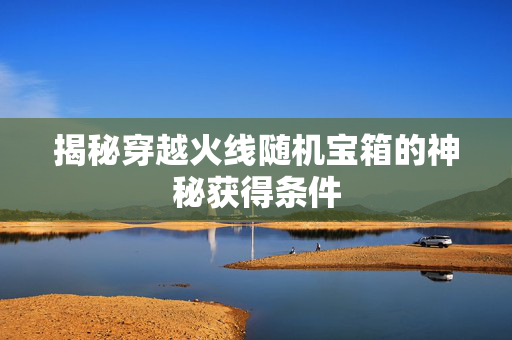 揭秘穿越火线随机宝箱的神秘获得条件