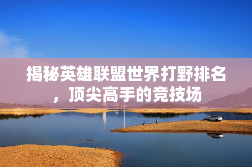 揭秘英雄联盟世界打野排名，顶尖高手的竞技场