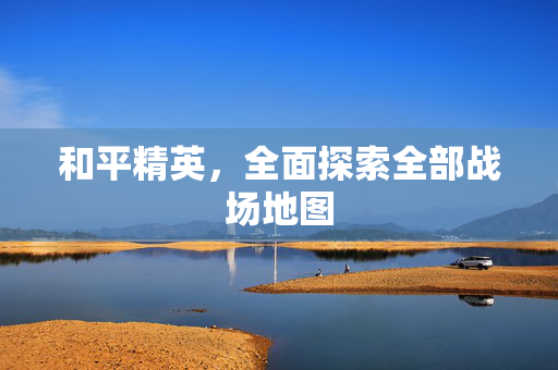 和平精英，全面探索全部战场地图