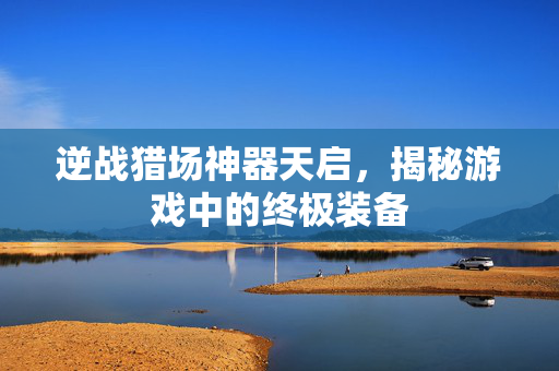 逆战猎场神器天启，揭秘游戏中的终极装备