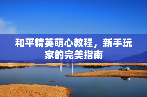 和平精英萌心教程，新手玩家的完美指南