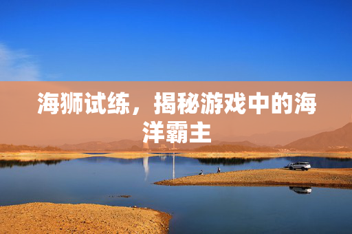海狮试练，揭秘游戏中的海洋霸主