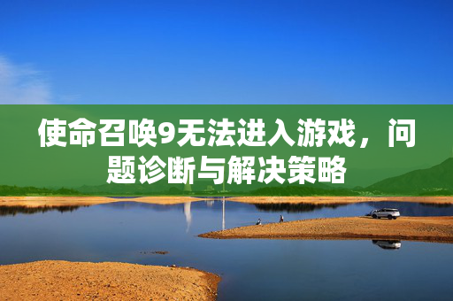 使命召唤9无法进入游戏,问题诊断与解决策略 使命召唤9无法进入游戏,问题诊断与解决策略