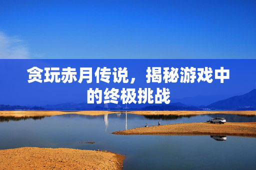 贪玩赤月传说,揭秘游戏中的终极挑战 贪玩赤月传说,揭秘游戏中的终极挑战