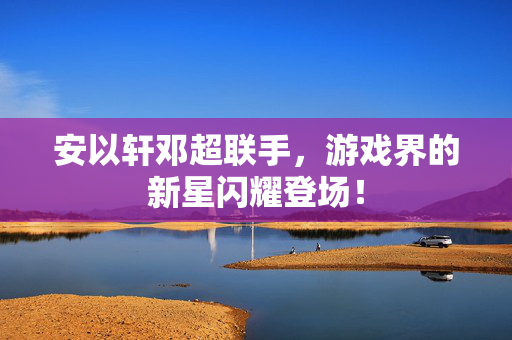 安以轩邓超联手,游戏界的新星闪耀登场! 安以轩邓超联手,游戏界的新星闪耀登场!